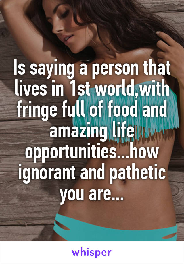 Is saying a person that lives in 1st world,with fringe full of food and amazing life opportunities...how ignorant and pathetic you are...