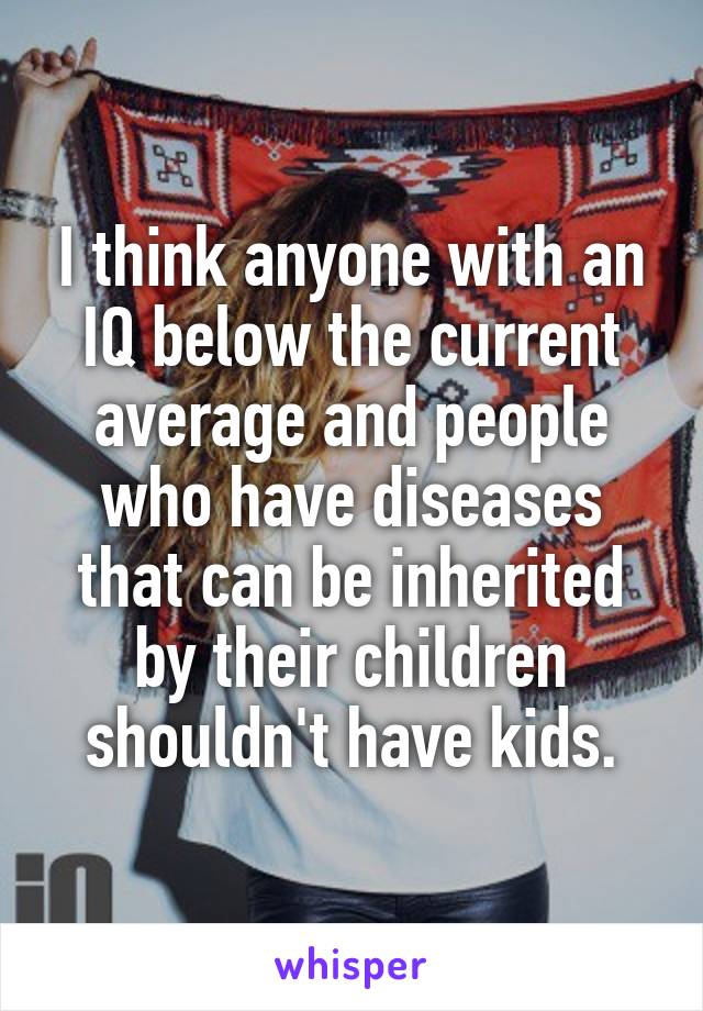 I think anyone with an IQ below the current average and people who have diseases that can be inherited by their children shouldn't have kids.