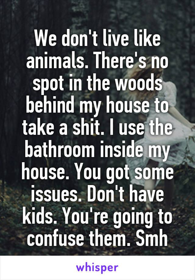 We don't live like animals. There's no spot in the woods behind my house to take a shit. I use the bathroom inside my house. You got some issues. Don't have kids. You're going to confuse them. Smh