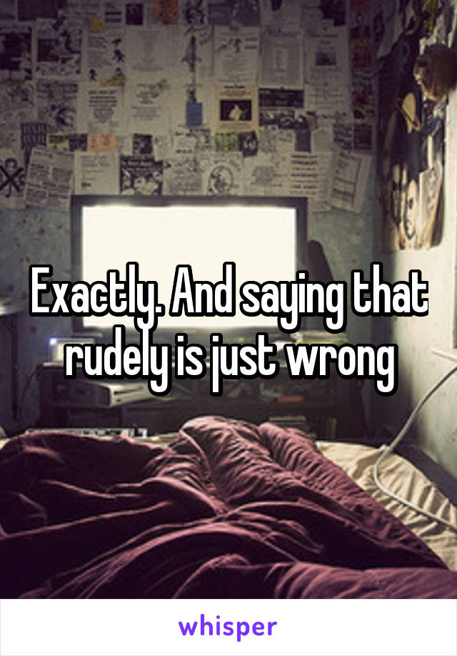 Exactly. And saying that rudely is just wrong