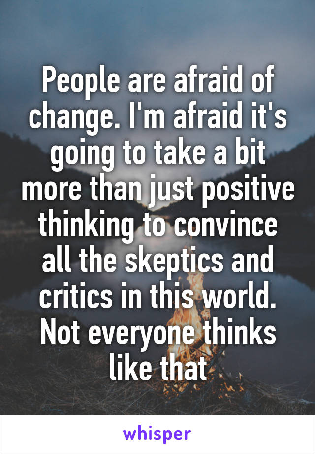 People are afraid of change. I'm afraid it's going to take a bit more than just positive thinking to convince all the skeptics and critics in this world. Not everyone thinks like that