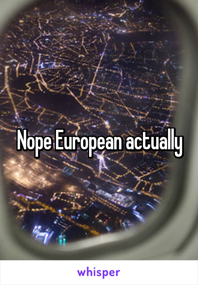 Nope European actually