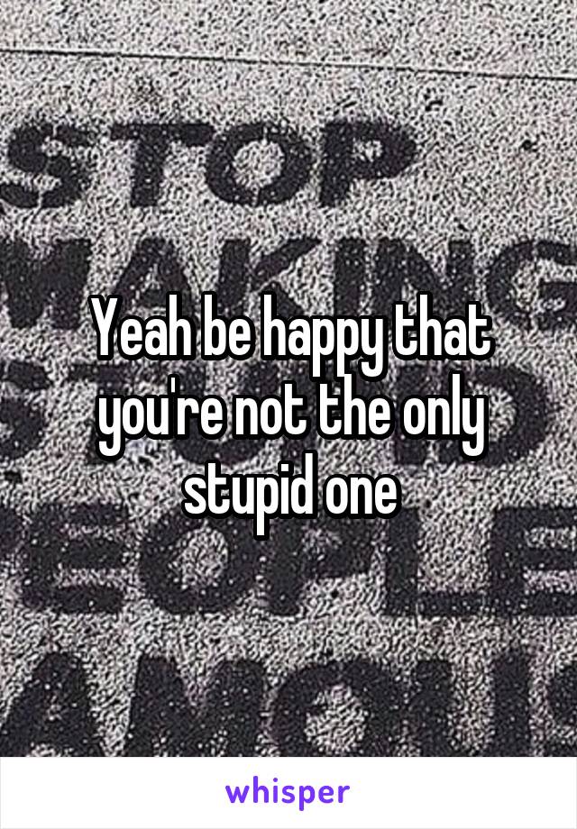 Yeah be happy that you're not the only stupid one