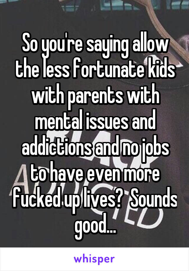 So you're saying allow the less fortunate kids with parents with mental issues and addictions and no jobs to have even more fucked up lives?  Sounds good...