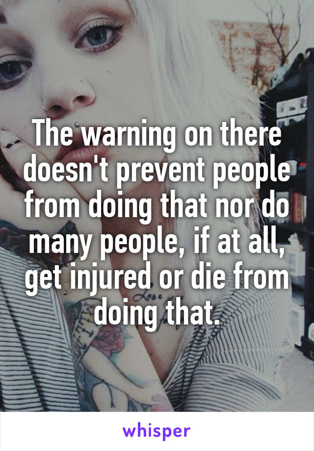 The warning on there doesn't prevent people from doing that nor do many people, if at all, get injured or die from doing that.