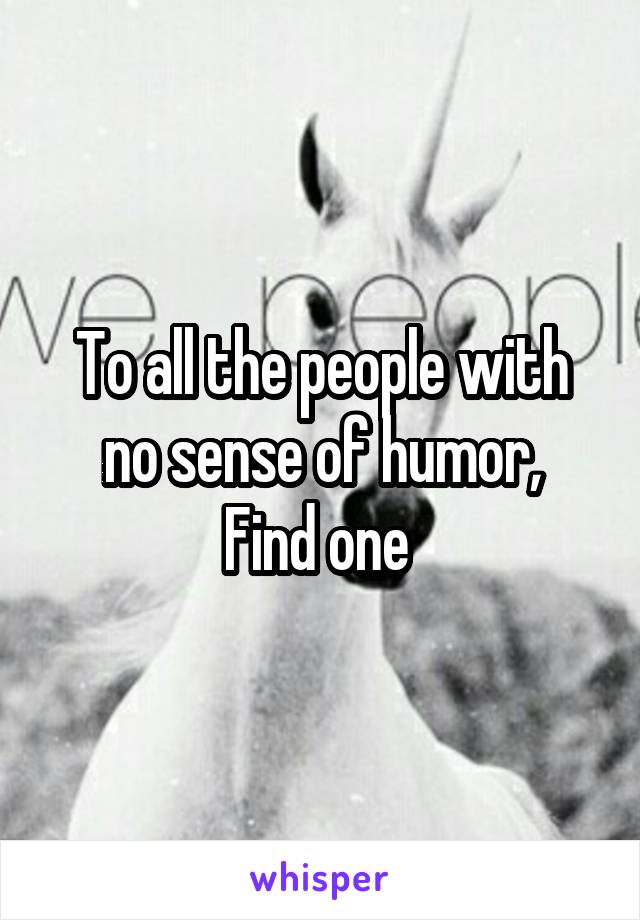 To all the people with no sense of humor,
Find one 