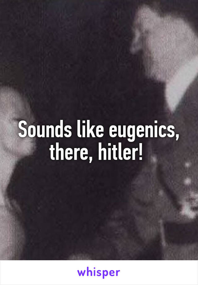 Sounds like eugenics, there, hitler! 