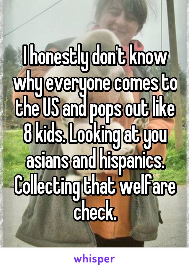 I honestly don't know why everyone comes to the US and pops out like 8 kids. Looking at you asians and hispanics. Collecting that welfare check.