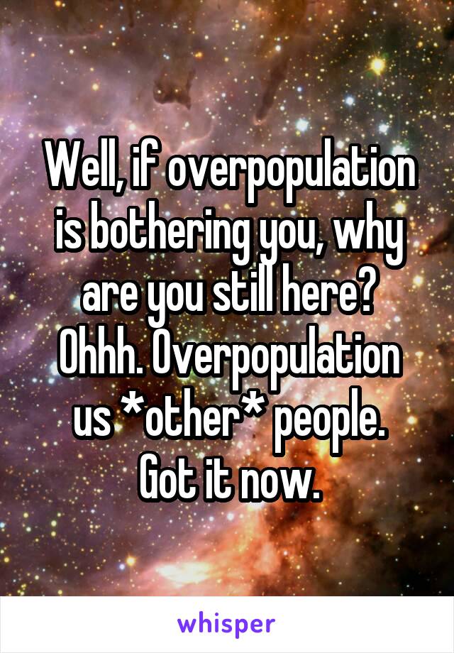 Well, if overpopulation is bothering you, why are you still here?
Ohhh. Overpopulation us *other* people.
Got it now.