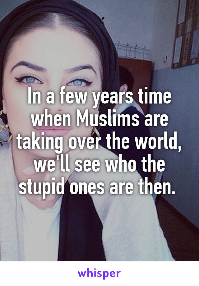 In a few years time when Muslims are taking over the world, we'll see who the stupid ones are then. 