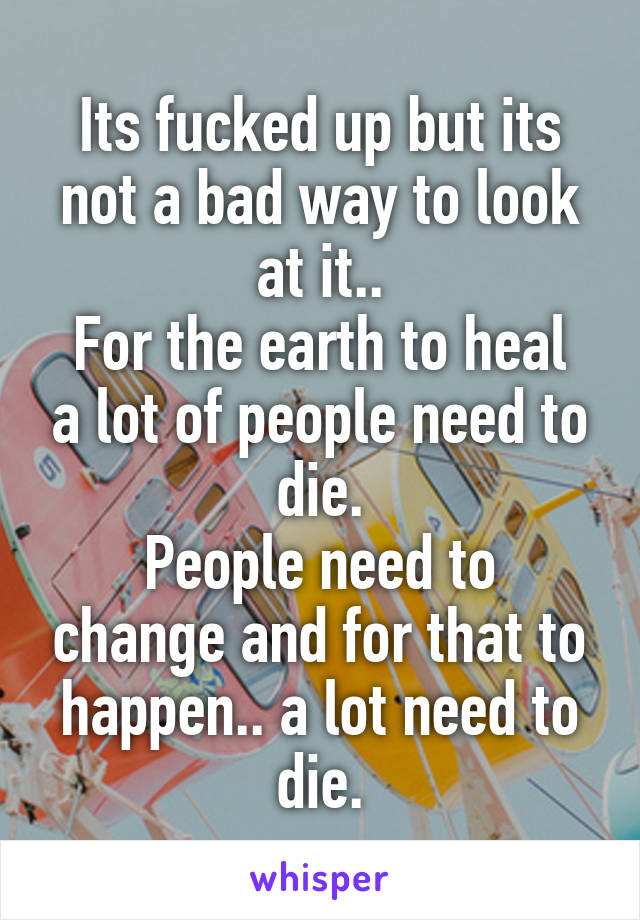 Its fucked up but its not a bad way to look at it..
For the earth to heal a lot of people need to die.
People need to change and for that to happen.. a lot need to die.