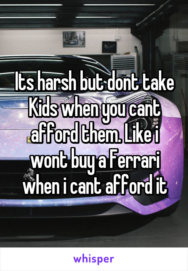 Its harsh but dont take Kids when you cant afford them. Like i wont buy a Ferrari when i cant afford it