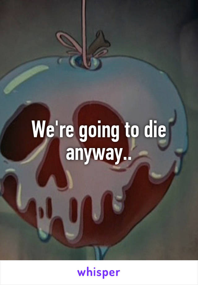 We're going to die anyway..