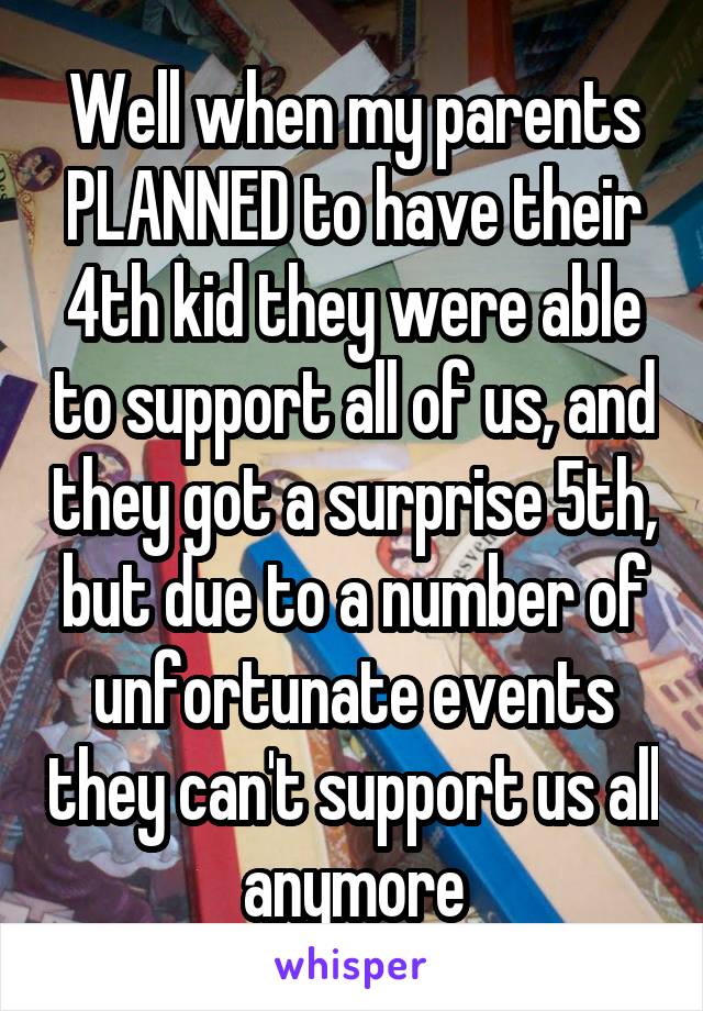 Well when my parents PLANNED to have their 4th kid they were able to support all of us, and they got a surprise 5th, but due to a number of unfortunate events they can't support us all anymore