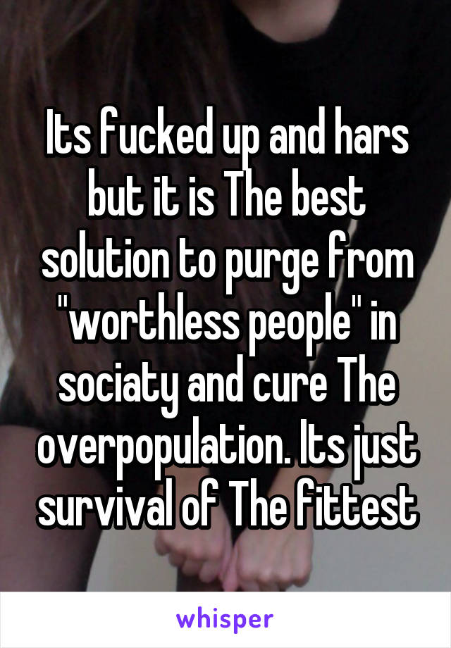 Its fucked up and hars but it is The best solution to purge from "worthless people" in sociaty and cure The overpopulation. Its just survival of The fittest