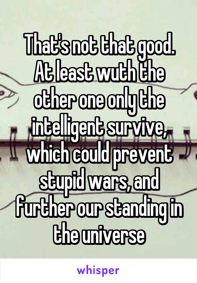 That's not that good. At least wuth the other one only the intelligent survive, which could prevent stupid wars, and further our standing in the universe