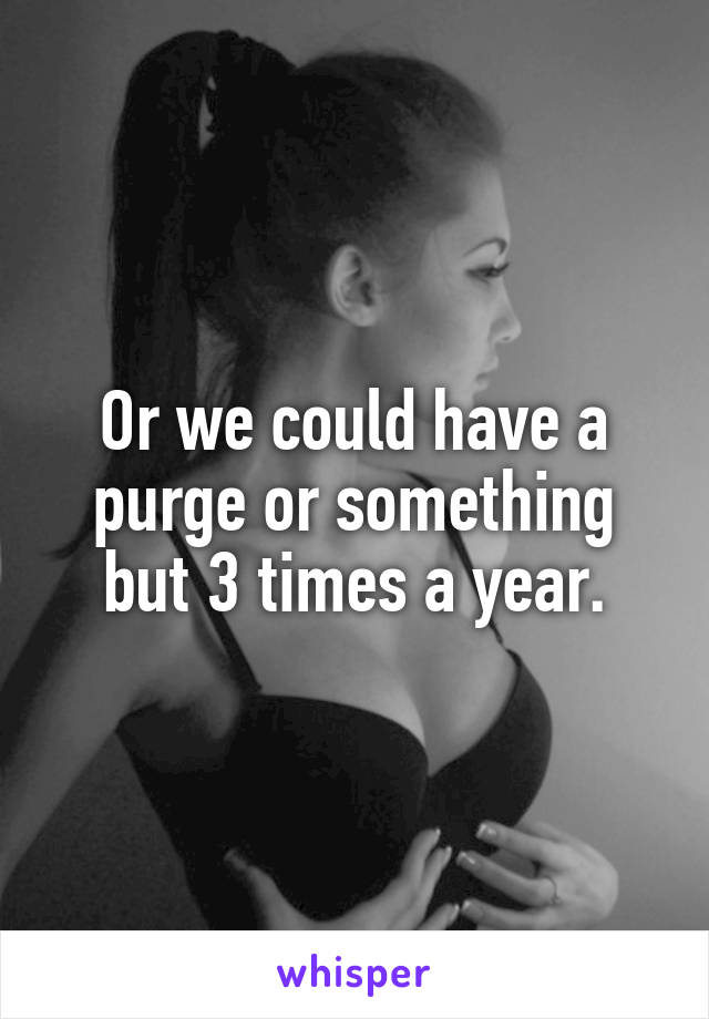 Or we could have a purge or something but 3 times a year.