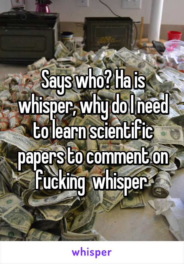 Says who? Ha is whisper, why do I need to learn scientific papers to comment on fucking  whisper 