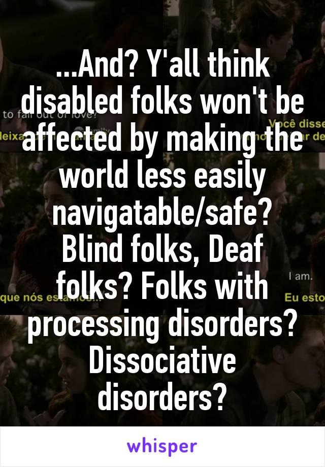 ...And? Y'all think disabled folks won't be affected by making the world less easily navigatable/safe? Blind folks, Deaf folks? Folks with processing disorders? Dissociative disorders?