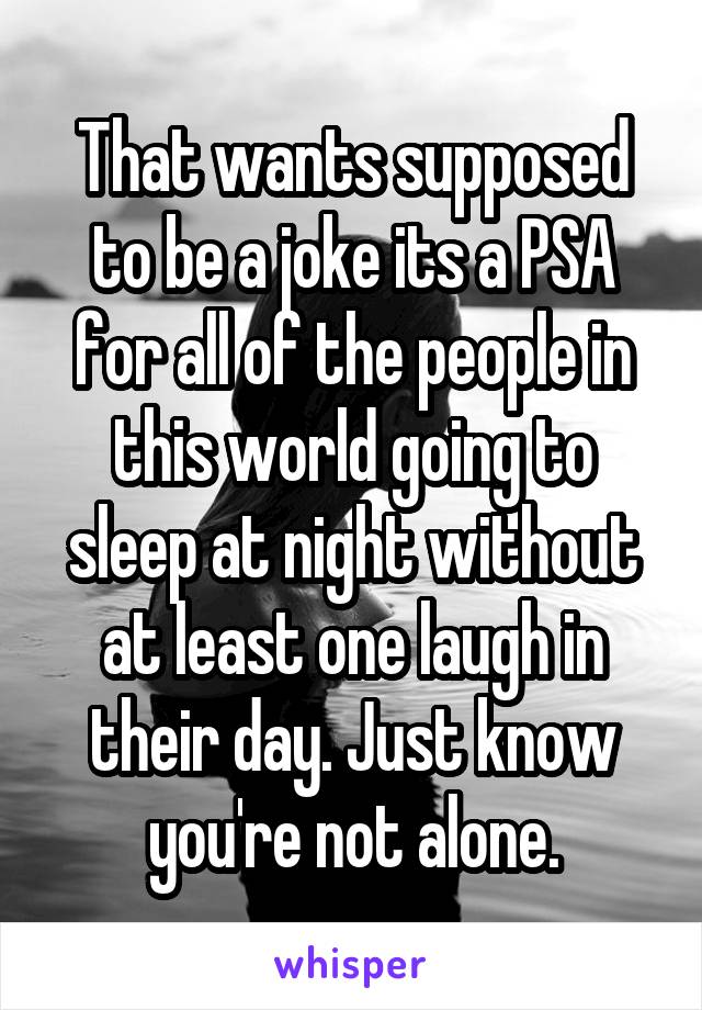 That wants supposed to be a joke its a PSA for all of the people in this world going to sleep at night without at least one laugh in their day. Just know you're not alone.