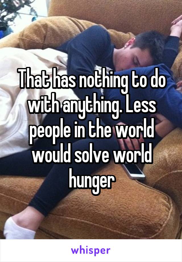 That has nothing to do with anything. Less people in the world would solve world hunger