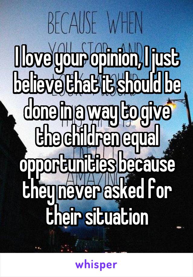 I love your opinion, I just believe that it should be done in a way to give the children equal opportunities because they never asked for their situation