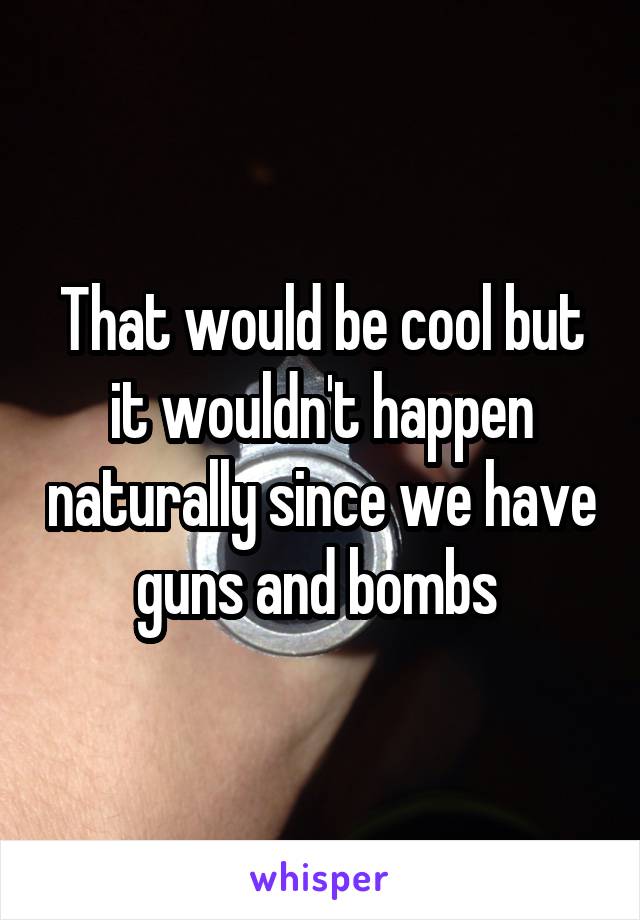 That would be cool but it wouldn't happen naturally since we have guns and bombs 