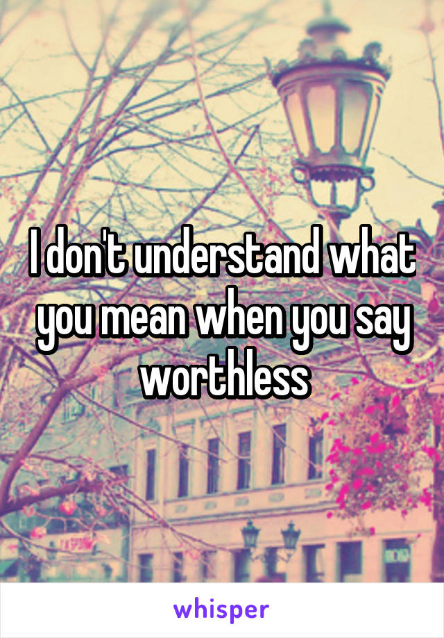 I don't understand what you mean when you say worthless