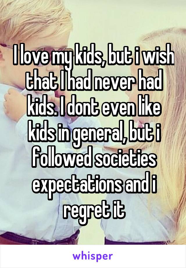 I love my kids, but i wish that I had never had kids. I dont even like kids in general, but i followed societies expectations and i regret it