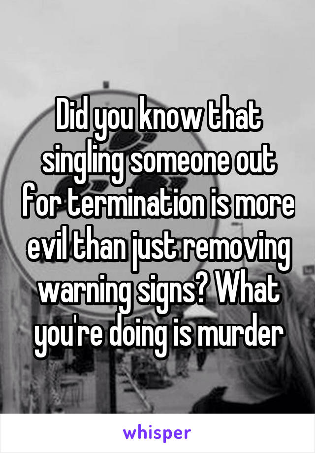 Did you know that singling someone out for termination is more evil than just removing warning signs? What you're doing is murder