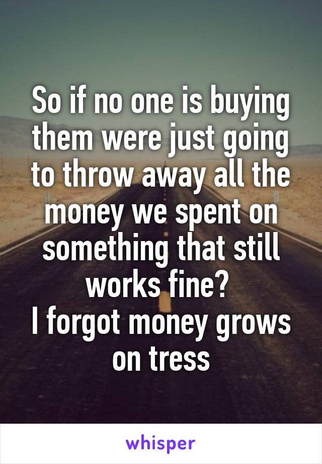 So if no one is buying them were just going to throw away all the money we spent on something that still works fine? 
I forgot money grows on tress