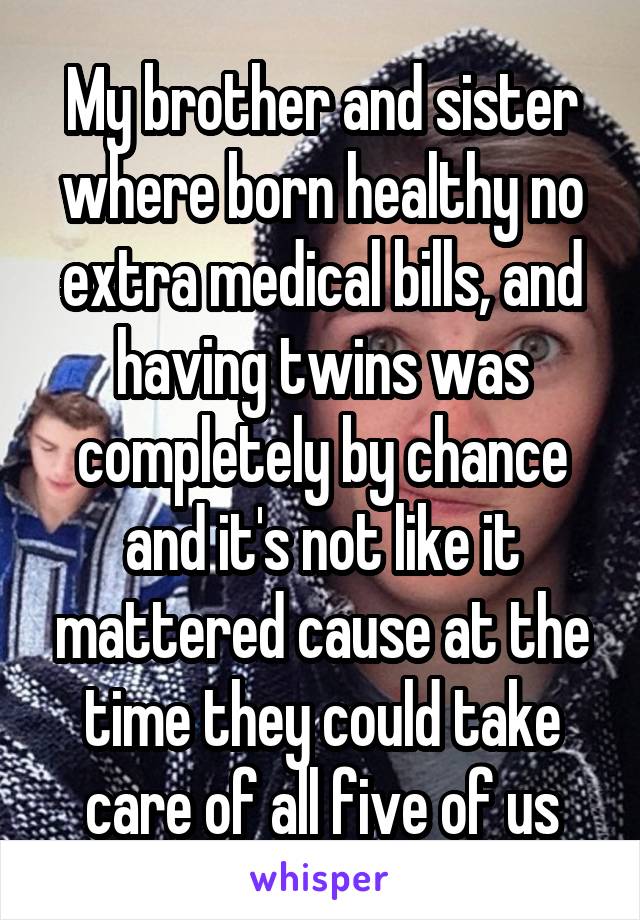 My brother and sister where born healthy no extra medical bills, and having twins was completely by chance and it's not like it mattered cause at the time they could take care of all five of us