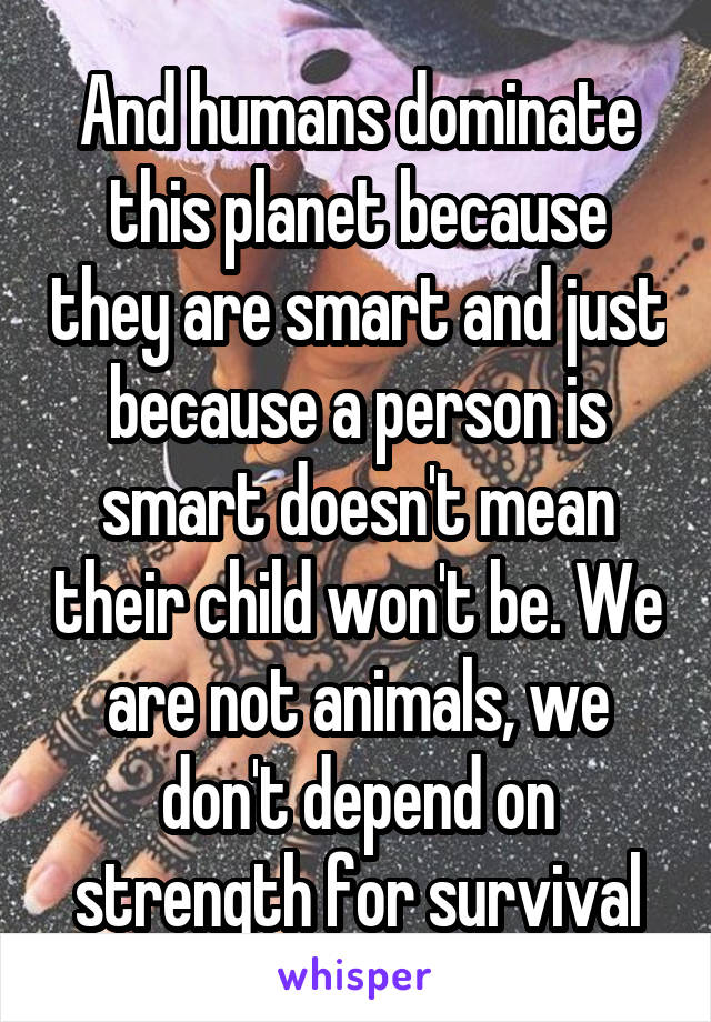 And humans dominate this planet because they are smart and just because a person is smart doesn't mean their child won't be. We are not animals, we don't depend on strength for survival