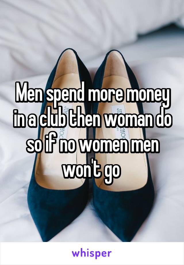 Men spend more money in a club then woman do so if no women men won't go 