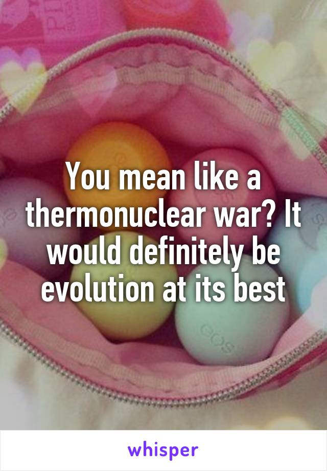 You mean like a thermonuclear war? It would definitely be evolution at its best