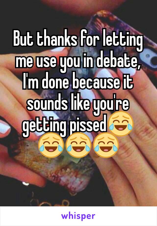 But thanks for letting me use you in debate, I'm done because it sounds like you're getting pissed😂😂😂😂