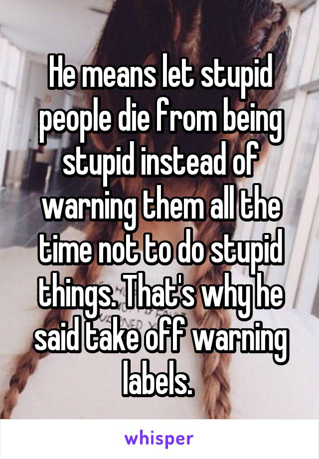 He means let stupid people die from being stupid instead of warning them all the time not to do stupid things. That's why he said take off warning labels. 