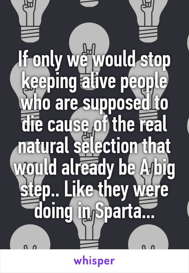 If only we would stop keeping alive people who are supposed to die cause of the real natural selection that would already be A big step.. Like they were doing in Sparta...