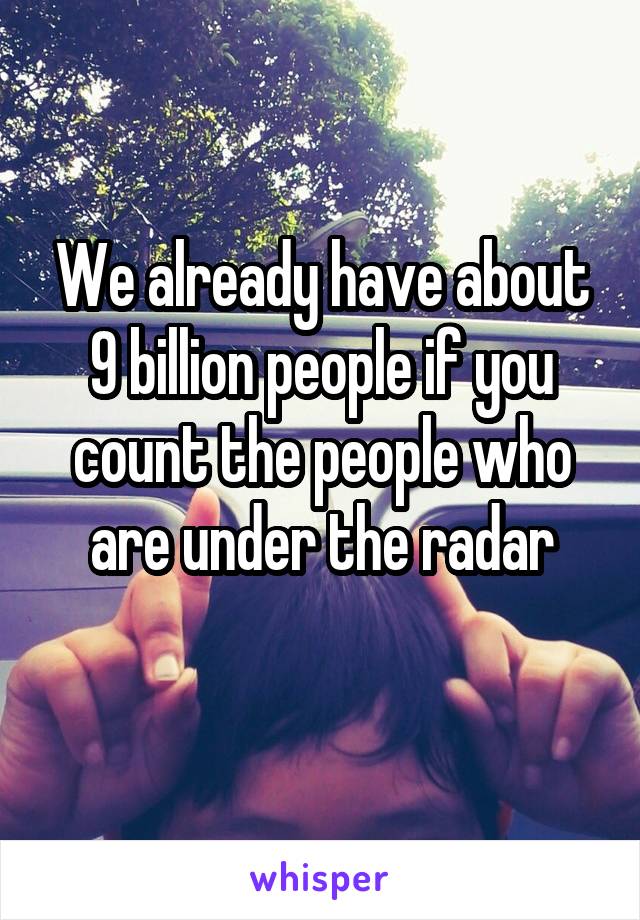 We already have about 9 billion people if you count the people who are under the radar
