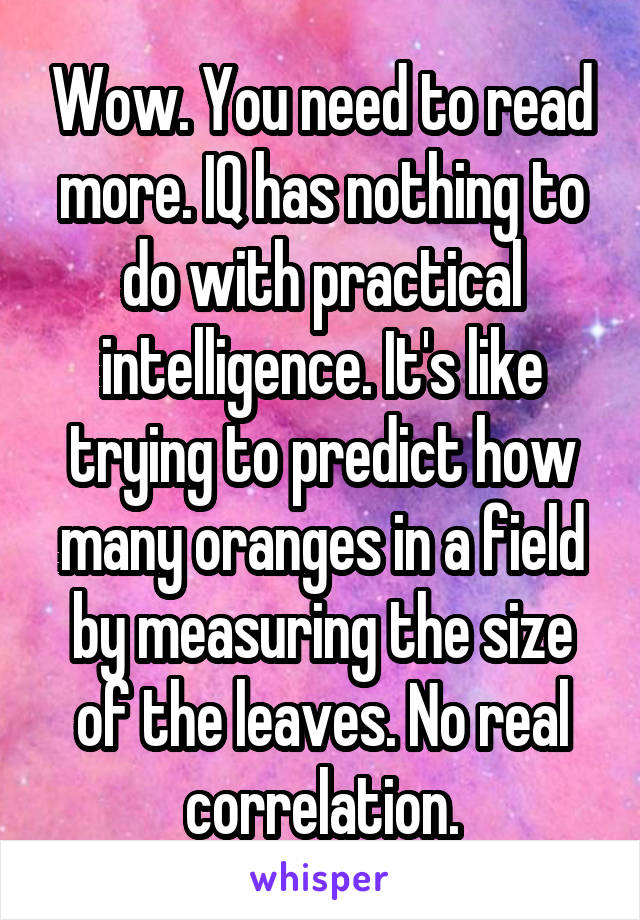 Wow. You need to read more. IQ has nothing to do with practical intelligence. It's like trying to predict how many oranges in a field by measuring the size of the leaves. No real correlation.