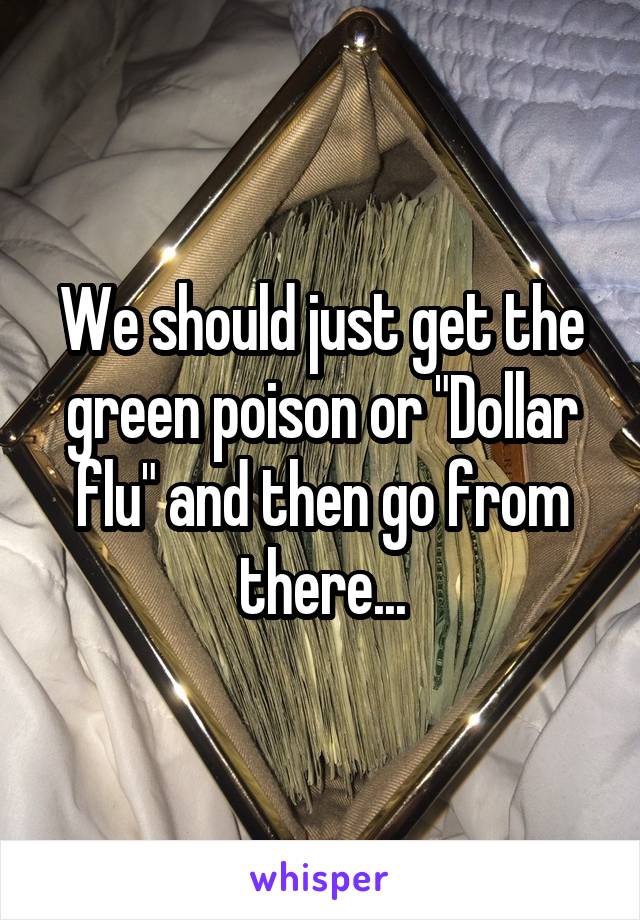 We should just get the green poison or "Dollar flu" and then go from there...