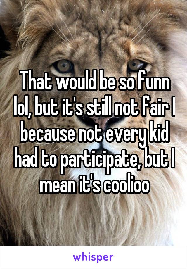 That would be so funn lol, but it's still not fair I because not every kid had to participate, but I mean it's coolioo