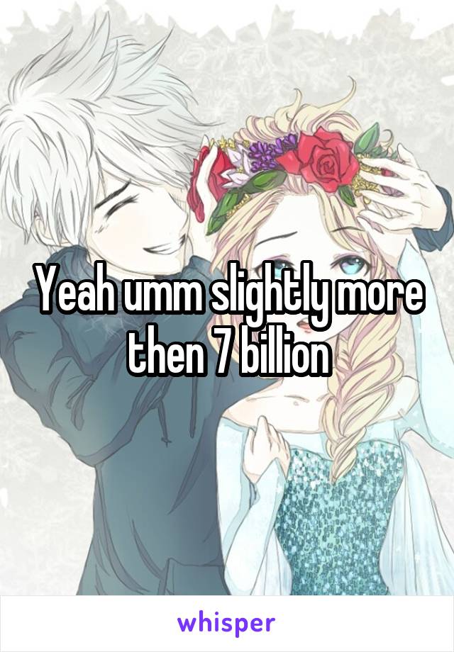 Yeah umm slightly more then 7 billion