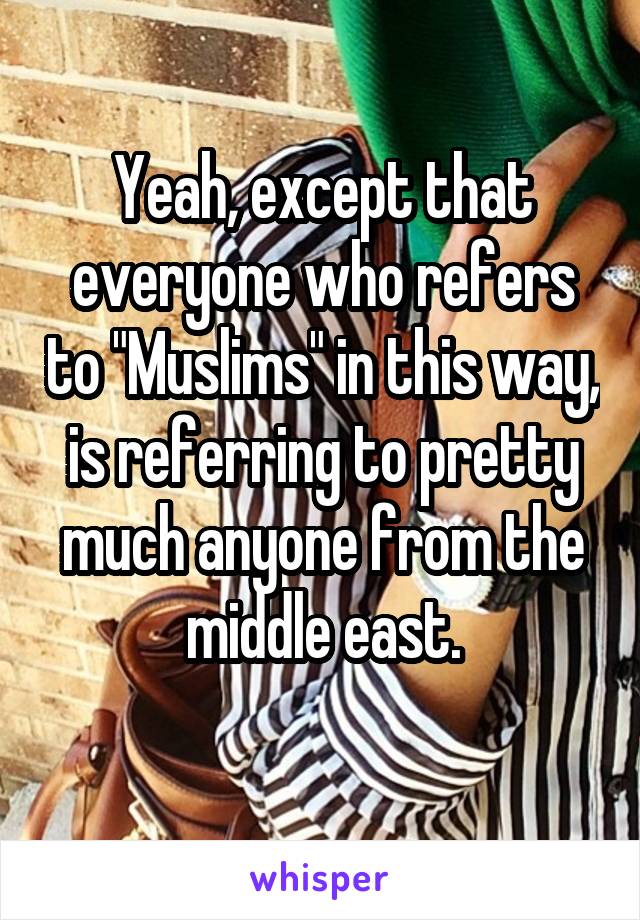 Yeah, except that everyone who refers to "Muslims" in this way, is referring to pretty much anyone from the middle east.
