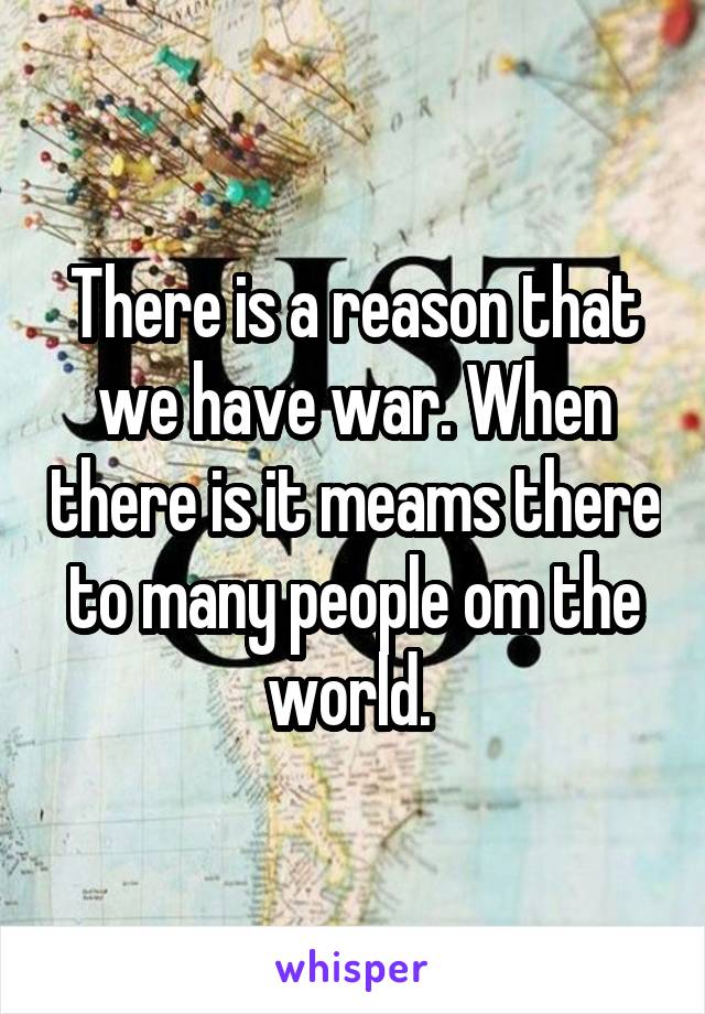 There is a reason that we have war. When there is it meams there to many people om the world. 