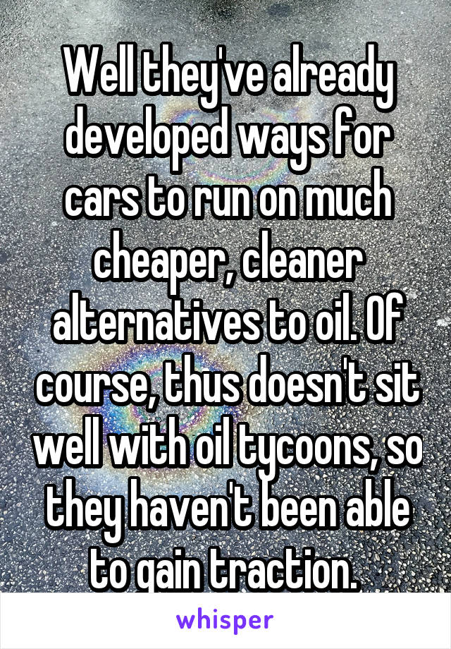 Well they've already developed ways for cars to run on much cheaper, cleaner alternatives to oil. Of course, thus doesn't sit well with oil tycoons, so they haven't been able to gain traction. 