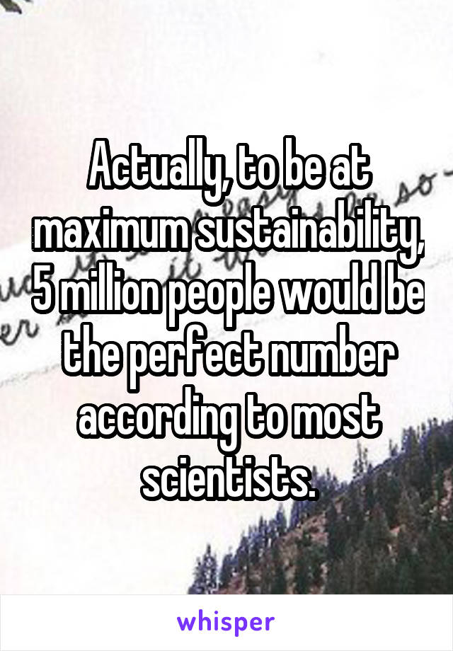 Actually, to be at maximum sustainability, 5 million people would be the perfect number according to most scientists.