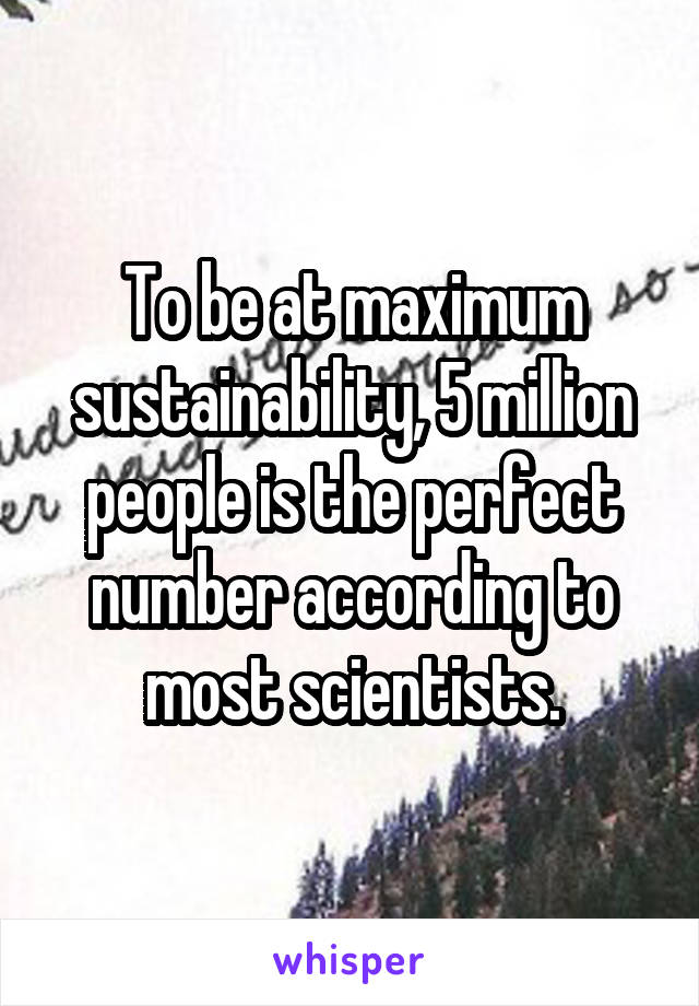 To be at maximum sustainability, 5 million people is the perfect number according to most scientists.