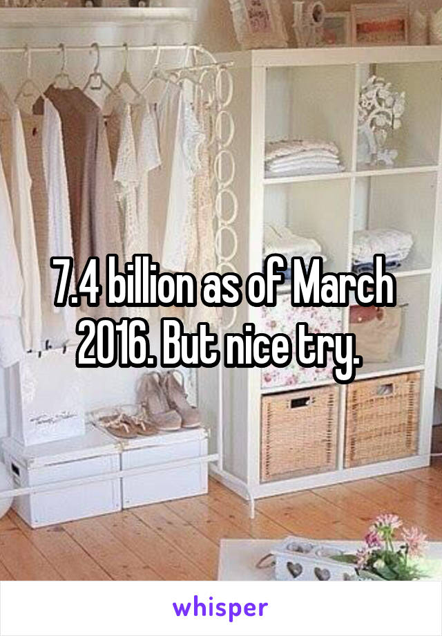 7.4 billion as of March 2016. But nice try. 