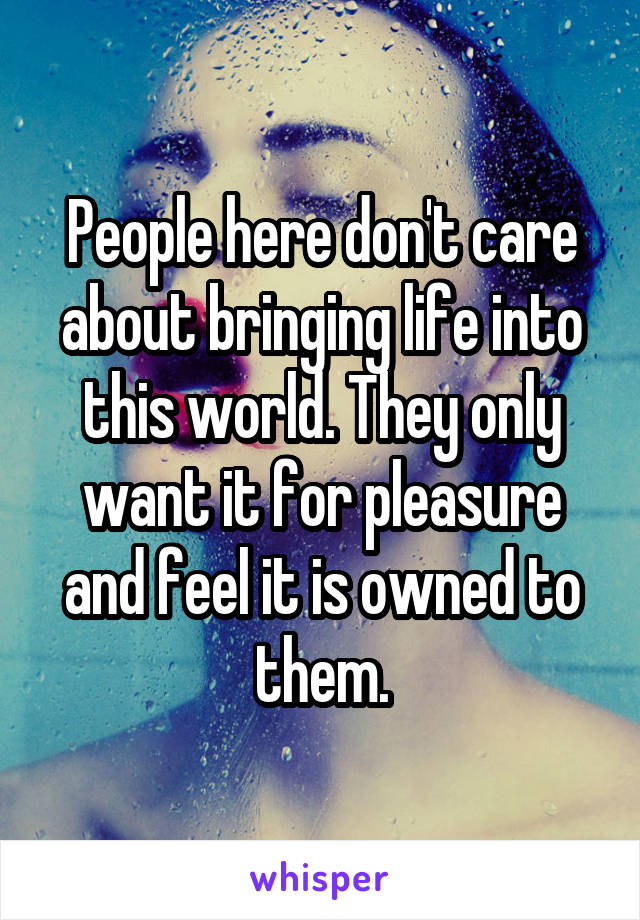 People here don't care about bringing life into this world. They only want it for pleasure and feel it is owned to them.